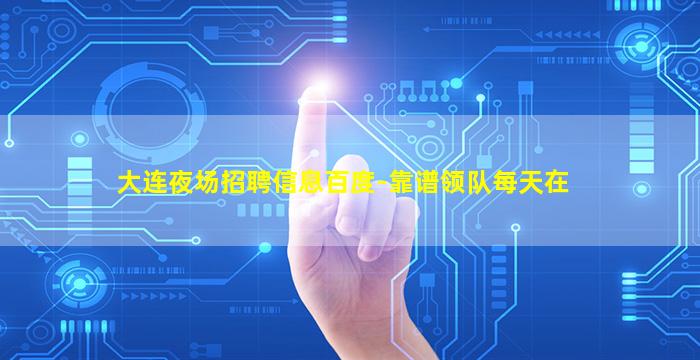 大连夜场招聘信息百度-靠谱领队每天在
